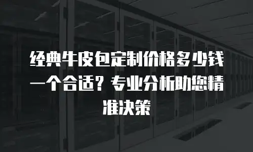经典牛皮包定制价格多少钱一个合适？专业分析助您精准决策