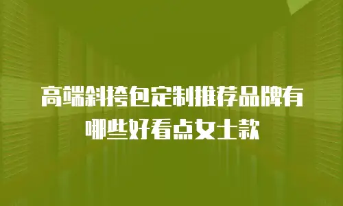 高端斜挎包定制推荐品牌有哪些好看点女士款