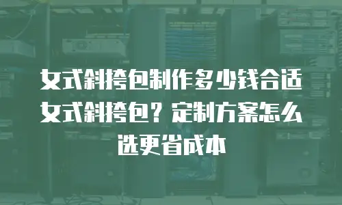 女式斜挎包制作多少钱合适女式斜挎包？定制方案怎么选更省成本