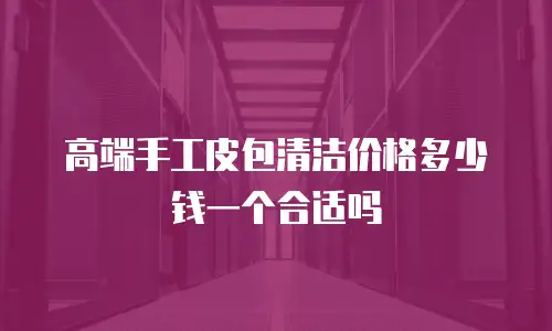 高端手工皮包清洁价格多少钱一个合适吗