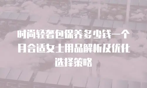 时尚轻奢包保养多少钱一个月合适女士用品解析及优化选择策略