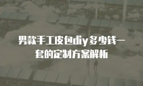 男款手工皮包diy多少钱一套的定制方案解析