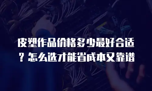 皮塑作品价格多少最好合适？怎么选才能省成本又靠谱