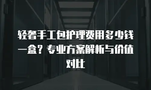 轻奢手工包护理费用多少钱一盒？专业方案解析与价值对比