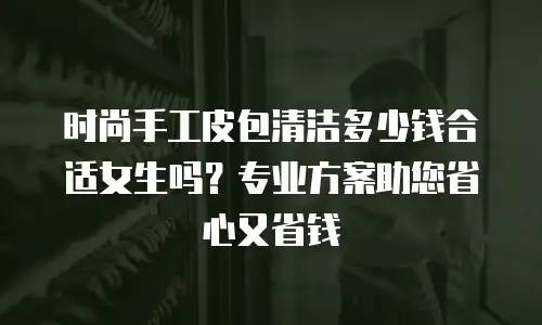 时尚手工皮包清洁多少钱合适女生吗？专业方案助您省心又省钱