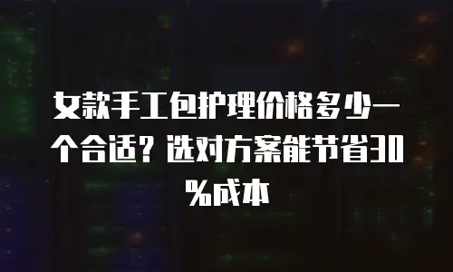 女款手工包护理价格多少一个合适？选对方案能节省30%成本