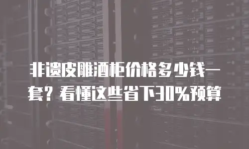 非遗皮雕酒柜价格多少钱一套？看懂这些省下30%预算