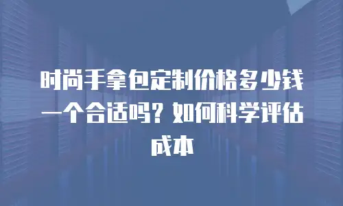 时尚手拿包定制价格多少钱一个合适吗？如何科学评估成本