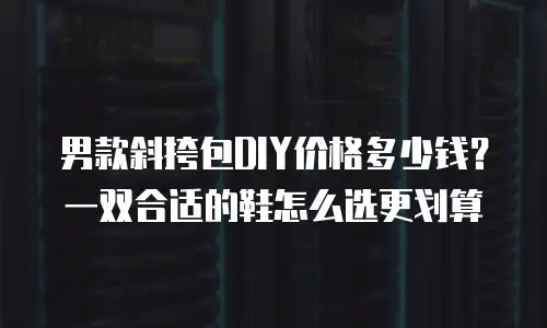 男款斜挎包DIY价格多少钱？一双合适的鞋怎么选更划算