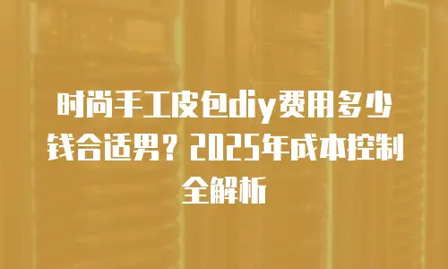 时尚手工皮包diy费用多少钱合适男？2025年成本控制全解析