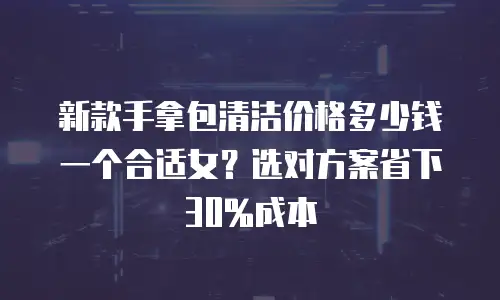 新款手拿包清洁价格多少钱一个合适女？选对方案省下30%成本