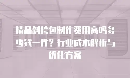 精品斜挎包制作费用高吗多少钱一件？行业成本解析与优化方案
