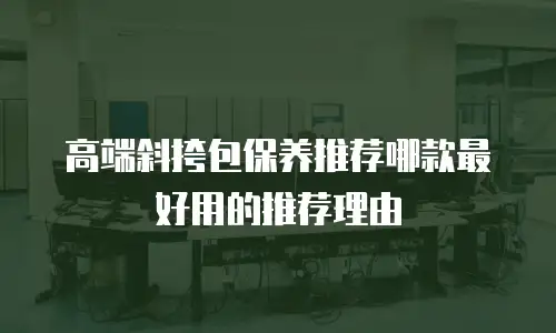 高端斜挎包保养推荐哪款最好用的推荐理由