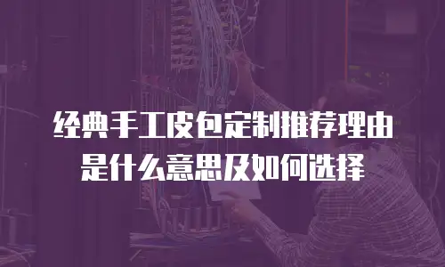 经典手工皮包定制推荐理由是什么意思及如何选择