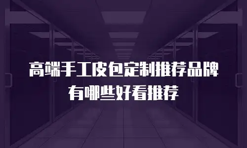 高端手工皮包定制推荐品牌有哪些好看推荐