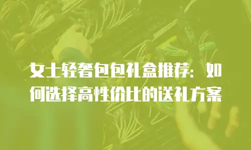 女士轻奢包包礼盒推荐：如何选择高性价比的送礼方案