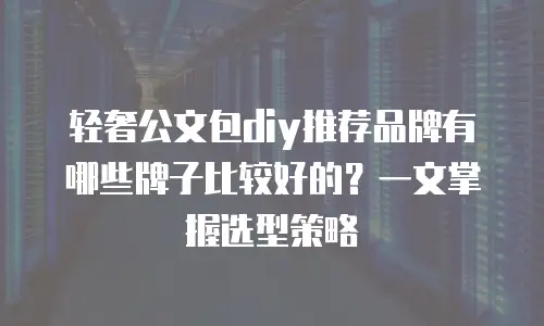 轻奢公文包diy推荐品牌有哪些牌子比较好的？一文掌握选型策略