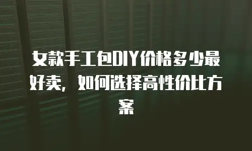 女款手工包DIY价格多少最好卖，如何选择高性价比方案