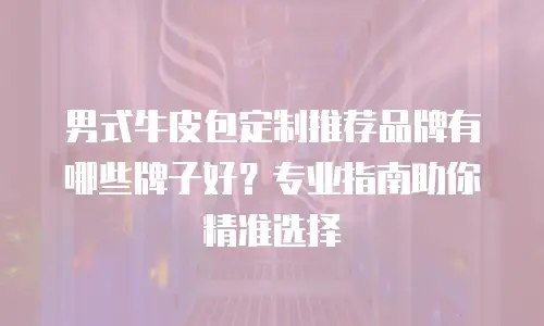 男式牛皮包定制推荐品牌有哪些牌子好？专业指南助你精准选择