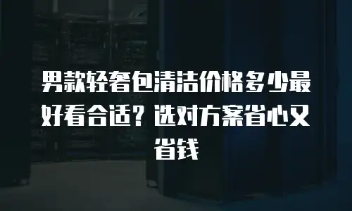 男款轻奢包清洁价格多少最好看合适？选对方案省心又省钱