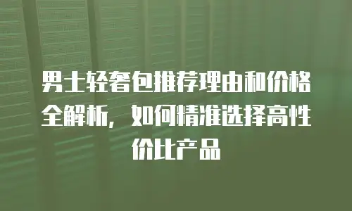 男士轻奢包推荐理由和价格全解析，如何精准选择高性价比产品