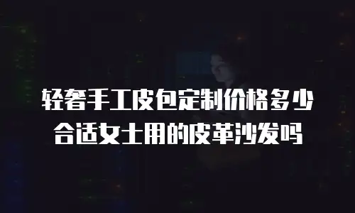 轻奢手工皮包定制价格多少合适女士用的皮革沙发吗