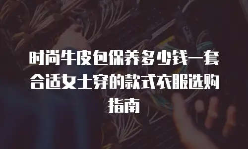 时尚牛皮包保养多少钱一套合适女士穿的款式衣服选购指南