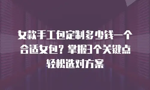 女款手工包定制多少钱一个合适女包？掌握3个关键点轻松选对方案