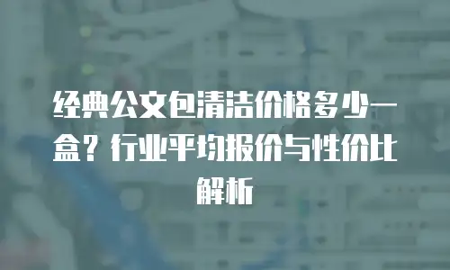 经典公文包清洁价格多少一盒？行业平均报价与性价比解析