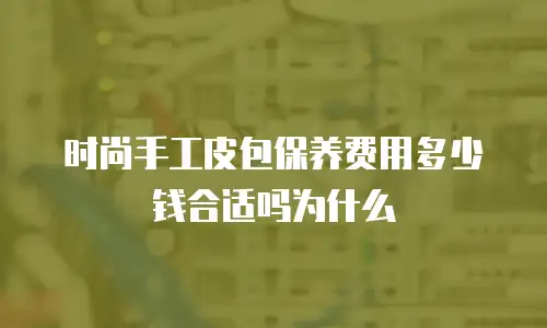 时尚手工皮包保养费用多少钱合适吗为什么