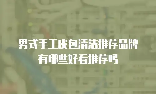 男式手工皮包清洁推荐品牌有哪些好看推荐吗