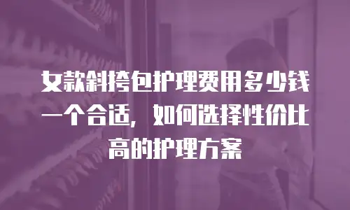 女款斜挎包护理费用多少钱一个合适，如何选择性价比高的护理方案