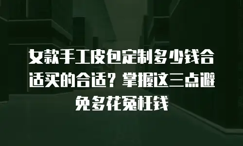 女款手工皮包定制多少钱合适买的合适？掌握这三点避免多花冤枉钱