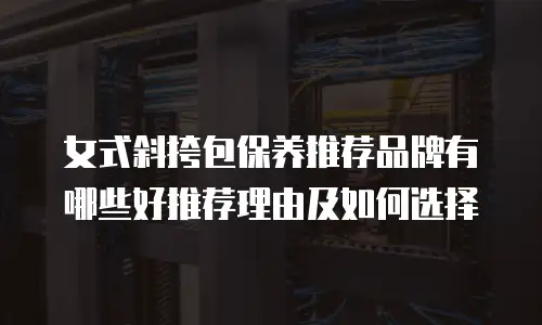 女式斜挎包保养推荐品牌有哪些好推荐理由及如何选择