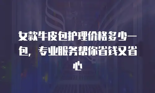 女款牛皮包护理价格多少一包，专业服务帮你省钱又省心