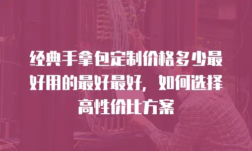 经典手拿包定制价格多少最好用的最好最好，如何选择高性价比方案