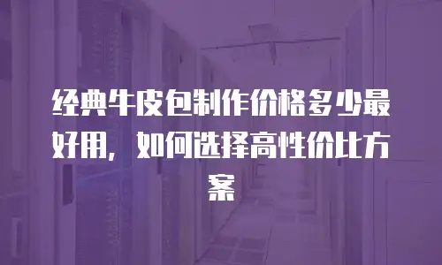 经典牛皮包制作价格多少最好用，如何选择高性价比方案