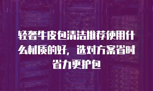 轻奢牛皮包清洁推荐使用什么材质的好，选对方案省时省力更护包