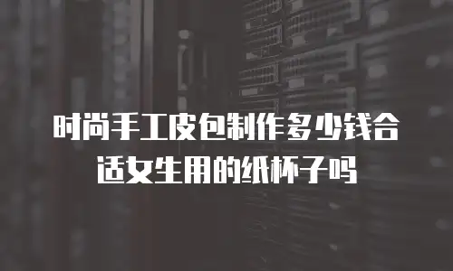 时尚手工皮包制作多少钱合适女生用的纸杯子吗