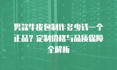 男款牛皮包制作多少钱一个正品？定制价格与品质保障全解析