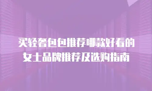 买轻奢包包推荐哪款好看的女士品牌推荐及选购指南