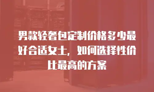 男款轻奢包定制价格多少最好合适女士，如何选择性价比最高的方案