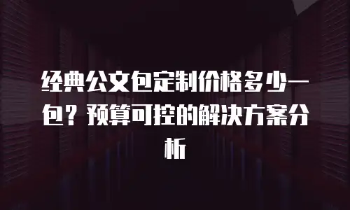 经典公文包定制价格多少一包？预算可控的解决方案分析