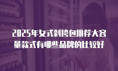 2025年女式斜挎包推荐大容量款式有哪些品牌的比较好