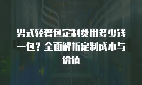 男式轻奢包定制费用多少钱一包？全面解析定制成本与价值