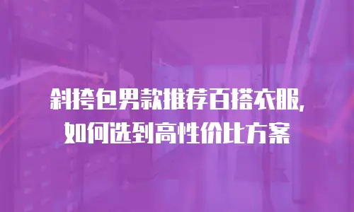 斜挎包男款推荐百搭衣服，如何选到高性价比方案