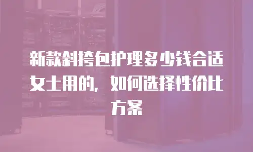 新款斜挎包护理多少钱合适女士用的，如何选择性价比方案