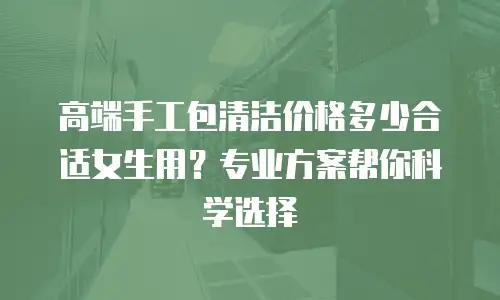 高端手工包清洁价格多少合适女生用？专业方案帮你科学选择