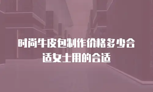 时尚牛皮包制作价格多少合适女士用的合适