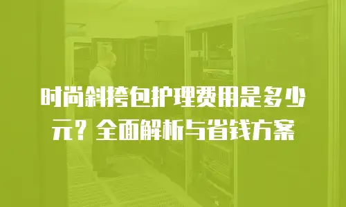 时尚斜挎包护理费用是多少元？全面解析与省钱方案